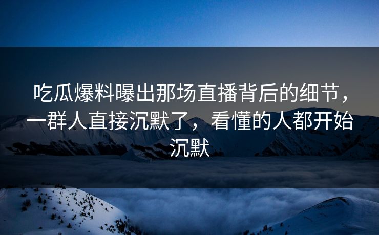 吃瓜爆料曝出那场直播背后的细节，一群人直接沉默了，看懂的人都开始沉默