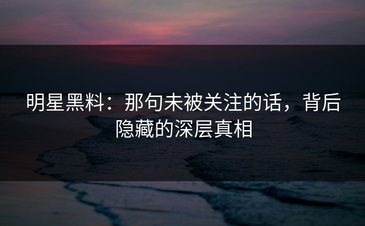 明星黑料：那句未被关注的话，背后隐藏的深层真相
