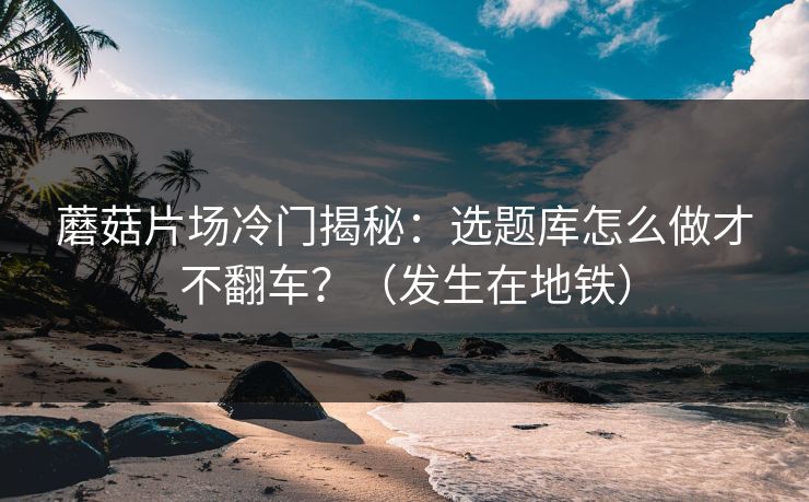 蘑菇片场冷门揭秘：选题库怎么做才不翻车？（发生在地铁）